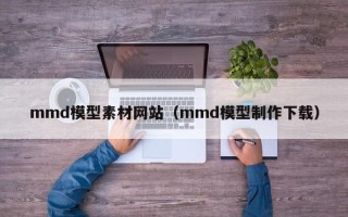 雅安mmd模型素材网站（mmd模型制作下载）
