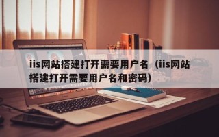 雅安iis网站搭建打开需要用户名（iis网站搭建打开需要用户名和密码）