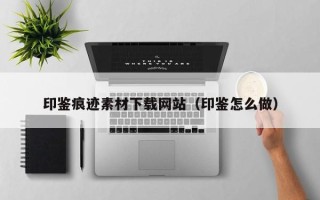 雅安印鉴痕迹素材下载网站（印鉴怎么做）