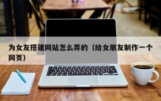 雅安为女友搭建网站怎么弄的（给女朋友制作一个网页）